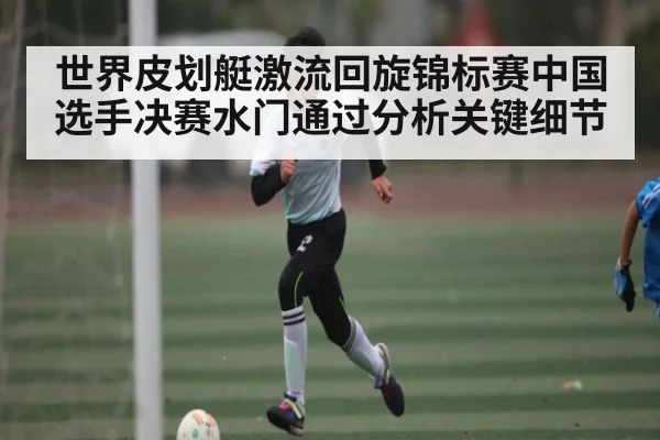 世界皮划艇激流回旋锦标赛中国选手决赛水门通过分析关键细节