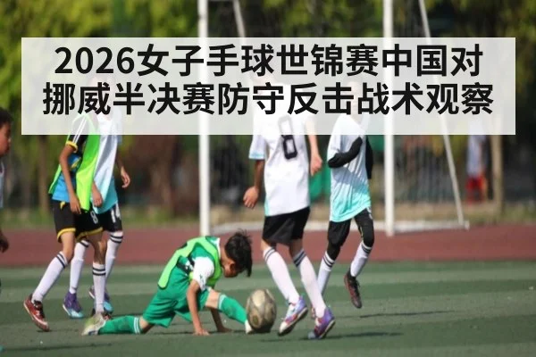 2026女子手球世锦赛中国对挪威半决赛防守反击战术观察